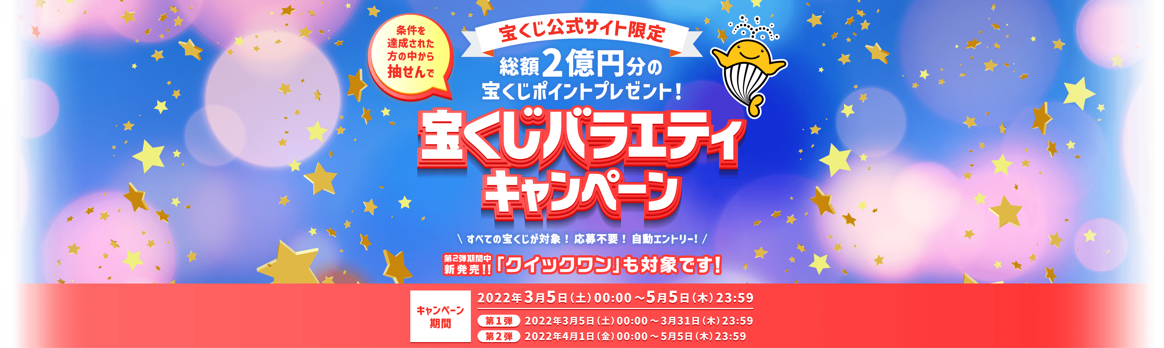 宝くじ公式サイト限定 条件を達成された方の中から抽せんで 総額2億円分の宝くじポイントプレゼント！宝くじバラエティキャンペーン すべての宝くじが対象！応募不要！自動エントリー！第2弾期間中新発売！！「クイックワン」も対象です！ キャンペーン期間 2022年3月5日(土)00:00〜2022年5月5日(木)23:59 第1弾 2022年3月5日(土)00:00〜3月31日(木)23:59 第2弾 2022年4月1日(金)00:00〜2022年5月5日(木)23:59