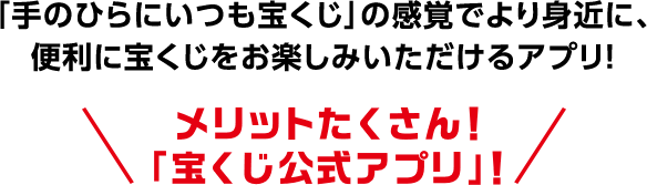 「手のひらにいつも宝くじ」の感覚でより身近に、便利に宝くじをお楽しみいただけるアプリ! メリットたくさん! 「宝くじ公式アプリ」!