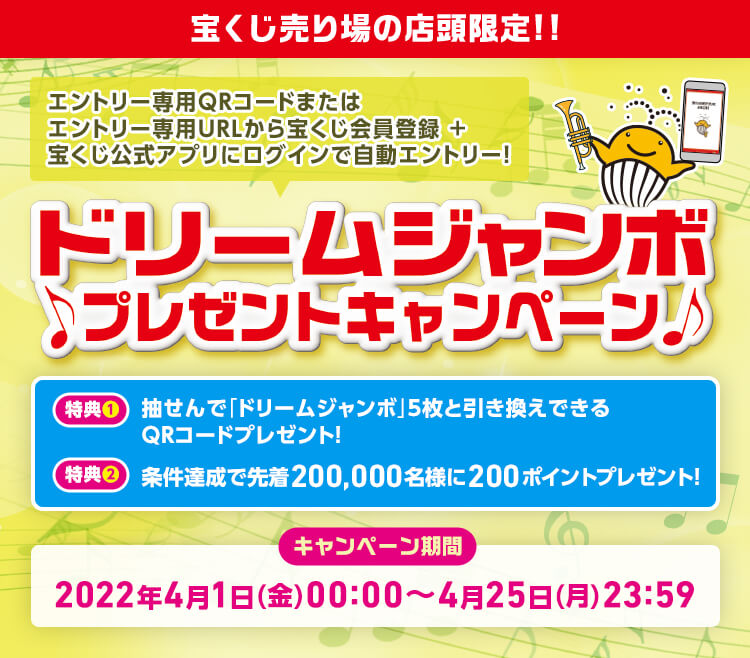 エントリー専用QRコードまたはエントリー専用URLから宝くじ会員登録＋宝くじ公式アプリにログインで自動エントリー! ドリームジャンボプレゼントキャンペーン 特典1 抽せんで「ドリームジャンボ」5枚と引き換えできるQRコードプレゼント! 特典2 条件達成で先着200,000名様に200ポイントプレゼント! キャンペーン期間 2022年4月1日(金)00:00〜4月25日(月)23:59
