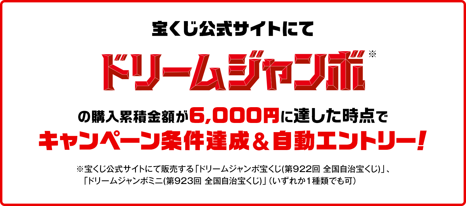 宝くじ公式サイトにてドリームジャンボ※の購入累積金額が6,000円に達した時点でキャンペーン条件達成&自動エントリー！ ※宝くじ公式サイトにて販売する「ドリームジャンボ宝くじ(第922回 全国自治宝くじ)」、「ドリームジャンボミニ(第923回 全国自治宝くじ)」（いずれか1種類でも可）