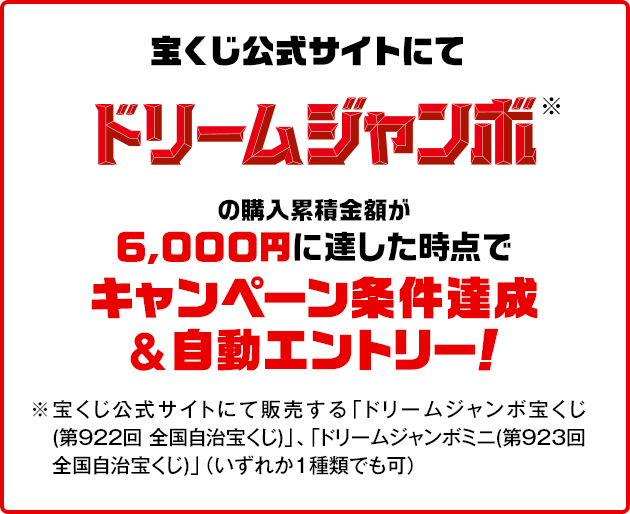 宝くじ公式サイトにてドリームジャンボ※の購入累積金額が6,000円に達した時点でキャンペーン条件達成&自動エントリー！ ※宝くじ公式サイトにて販売する「ドリームジャンボ宝くじ(第922回 全国自治宝くじ)」、「ドリームジャンボミニ(第923回 全国自治宝くじ)」（いずれか1種類でも可）