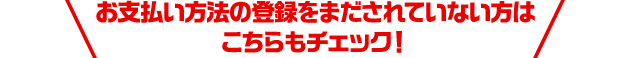 お支払い方法の登録をまだされていない方はこちらもチェック！