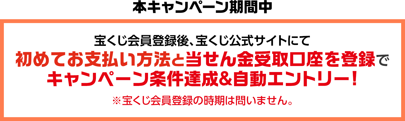 本キャンペーン期間中 宝くじ会員登録後、宝くじ公式サイトにて初めてお支払い方法と当せん金受取口座を登録でキャンペーン条件達成&自動エントリー! ※宝くじ会員登録の時期は問いません。