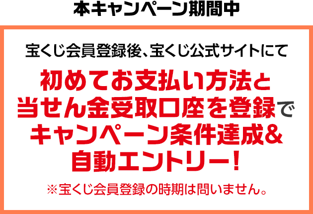 本キャンペーン期間中 宝くじ会員登録後、宝くじ公式サイトにて初めてお支払い方法と当せん金受取口座を登録でキャンペーン条件達成&自動エントリー! ※宝くじ会員登録の時期は問いません。