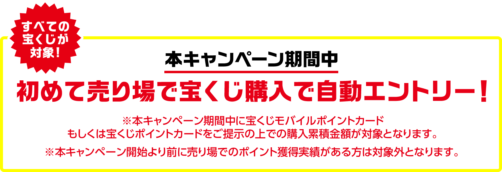 すべての宝くじが対象! 本キャンペーン期間中 初めて売り場で宝くじ購入で自動エントリー! ※本キャンペーン期間中に宝くじモバイルポイントカードもしくは宝くじポイントカードをご提示の上での購入累積金額が対象となります。 ※本キャンペーン開始より前に売り場でのポイント獲得実績がある方は対象外となります。
