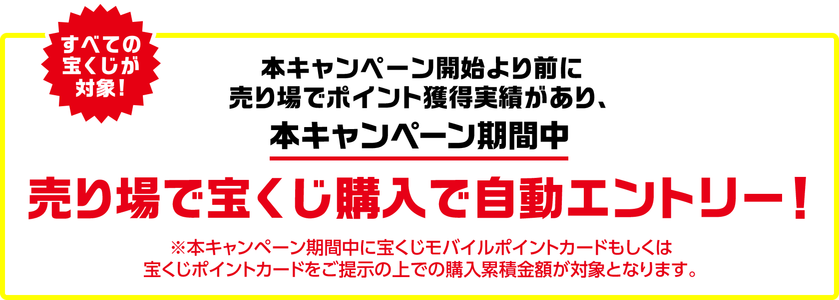 すべての宝くじが対象! 本キャンペーン開始より前に売り場でポイント獲得実績があり、本キャンペーン期間中 売り場で宝くじ購入で自動エントリー! ※本キャンペーン期間中に宝くじモバイルポイントカードもしくは宝くじポイントカードをご提示の上での購入累積金額が対象となります。