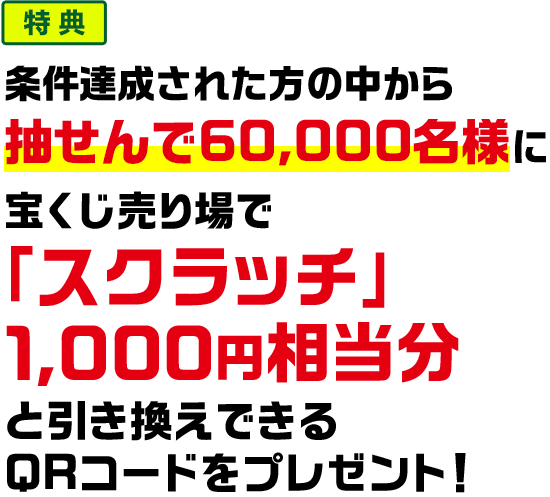 特典 条件達成された方の中から抽せんで60,000名様に宝くじ売り場で「スクラッチ」1,000円相当分と引き換えできるQRコードをプレゼント!