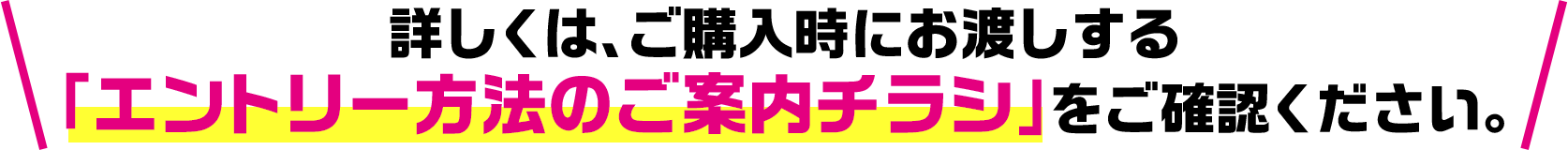 詳しくは、ご購入時にお渡しする「エントリー方法のご案内チラシ」をご確認ください。