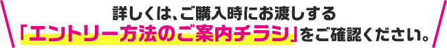 詳しくは、ご購入時にお渡しする「エントリー方法のご案内チラシ」をご確認ください。