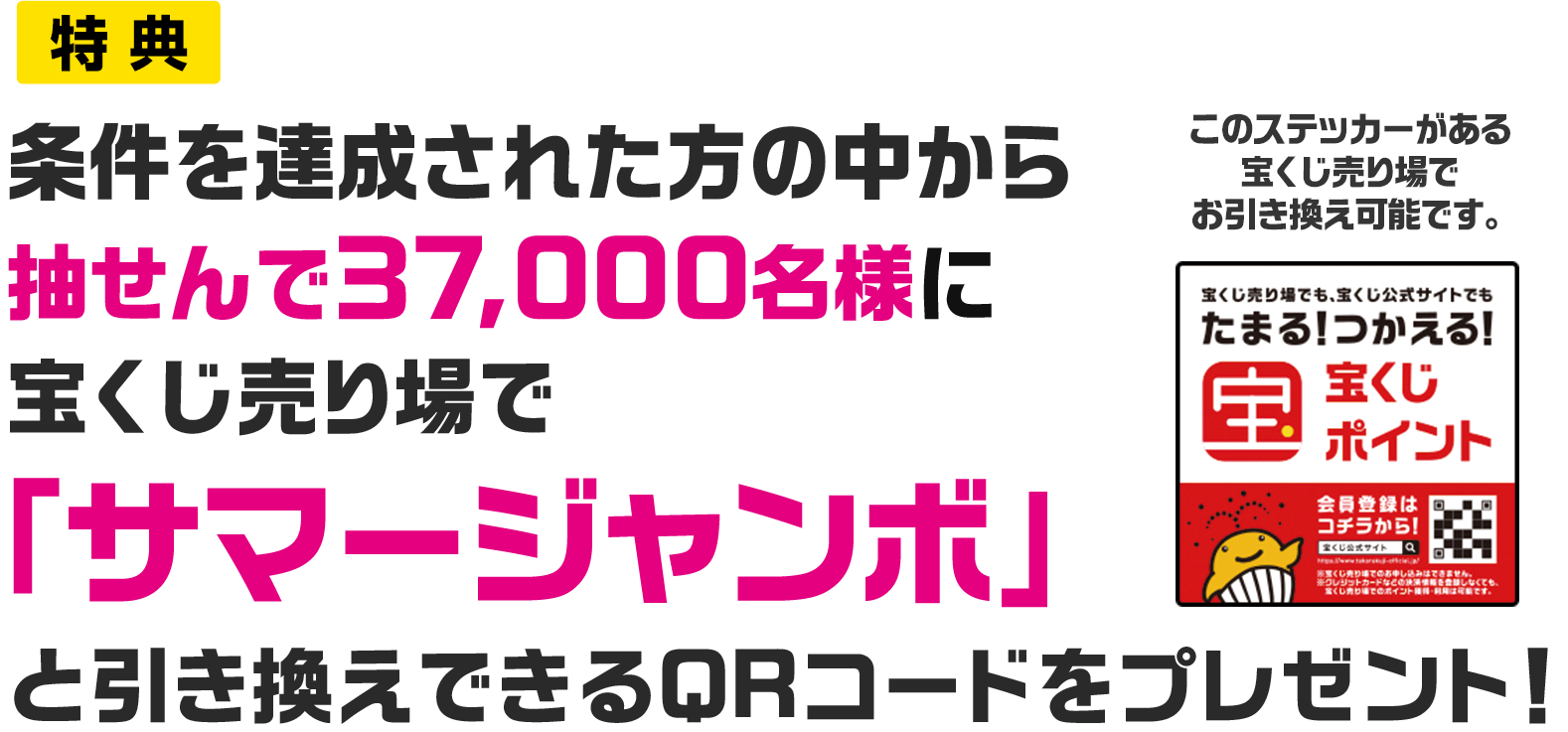 特典 条件を達成された方の中から抽せんで37,000名様に宝くじ売り場で「サマージャンボ」と引き換えできるQRコードをプレゼント! このステッカーがある宝くじ売り場でお引き換え可能です。