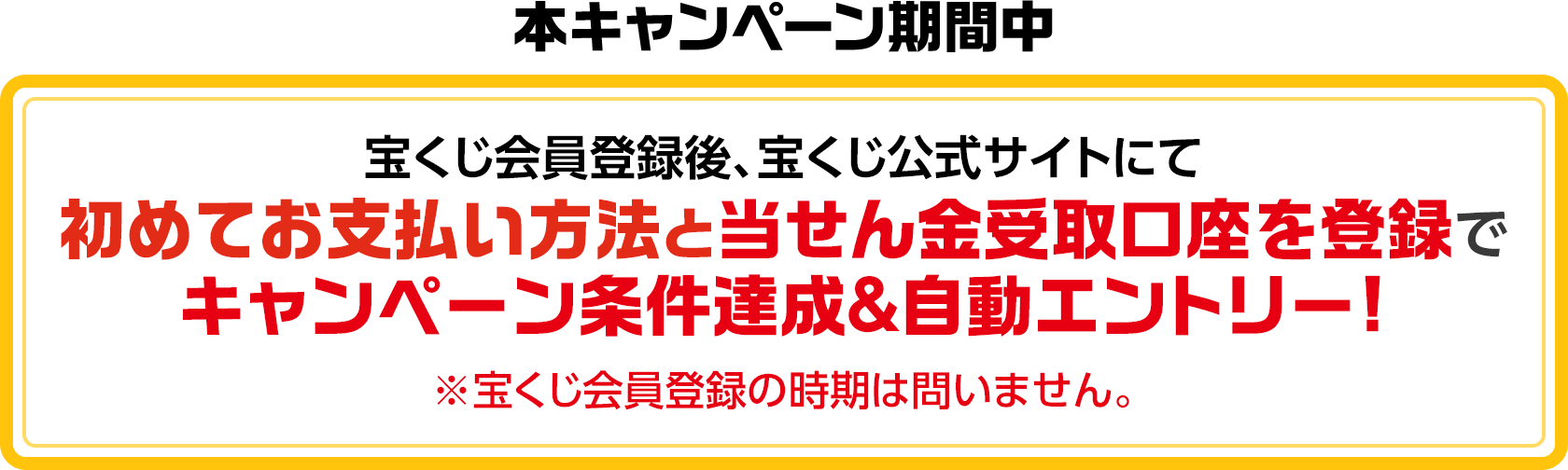 本キャンペーン期間中 宝くじ会員登録後、宝くじ公式サイトにて初めてお支払い方法と当せん金受取口座を登録でキャンペーン条件達成&自動エントリー! ※宝くじ会員登録の時期は問いません。