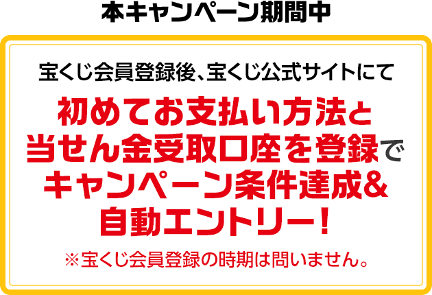 本キャンペーン期間中 宝くじ会員登録後、宝くじ公式サイトにて初めてお支払い方法と当せん金受取口座を登録でキャンペーン条件達成&自動エントリー! ※宝くじ会員登録の時期は問いません。
