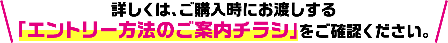 詳しくは、ご購入時にお渡しする「エントリー方法のご案内チラシ」をご確認ください。