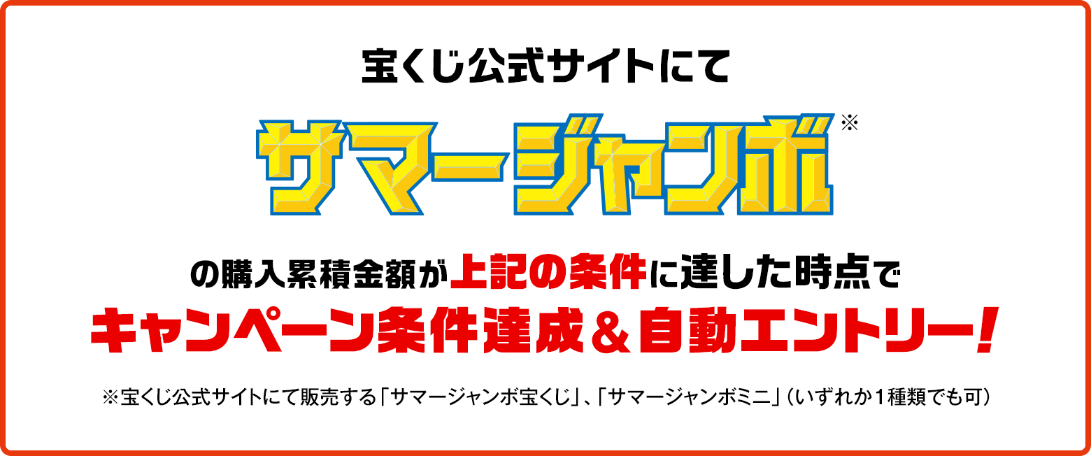 宝くじ公式サイトにてサマージャンボ※の購入累積金額が上記の条件に達した時点でキャンペーン条件達成&自動エントリー！ ※宝くじ公式サイトにて販売する「サマージャンボ宝くじ」、「サマージャンボミニ」（いずれか1種類でも可）