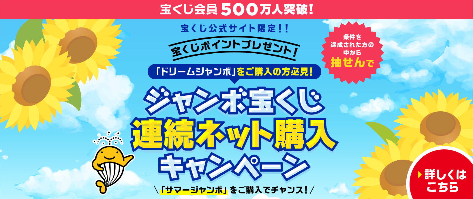 宝くじ会員500万人突破！宝くじ公式サイト限定！！ 宝くじポイントプレゼント！ 「ドリームジャンボ」をご購入の方必見！ 条件を達成された方の中から抽せんで ジャンボ宝くじ連続ネット購入キャンペーン 「サマージャンボ」をご購入でチャンス！ 詳しくはこちら