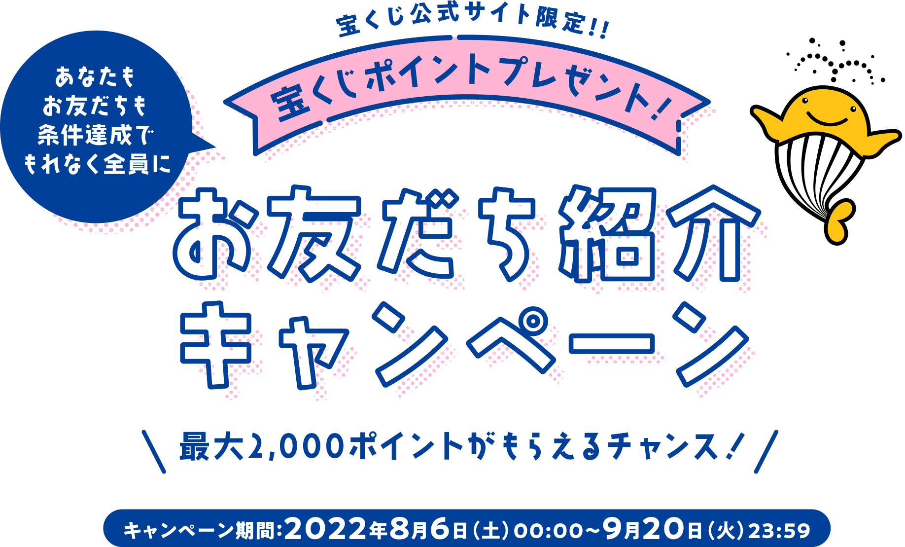 宝くじ公式サイト限定!! あなたもお友だちも条件達成でもれなく全員に 宝くじポイントプレゼント! お友だち紹介キャンペーン 最大2,000ポイントがもらえるチャンス! キャンペーン期間 2022年8月6日(土)00:00〜9月20日(火)23:59