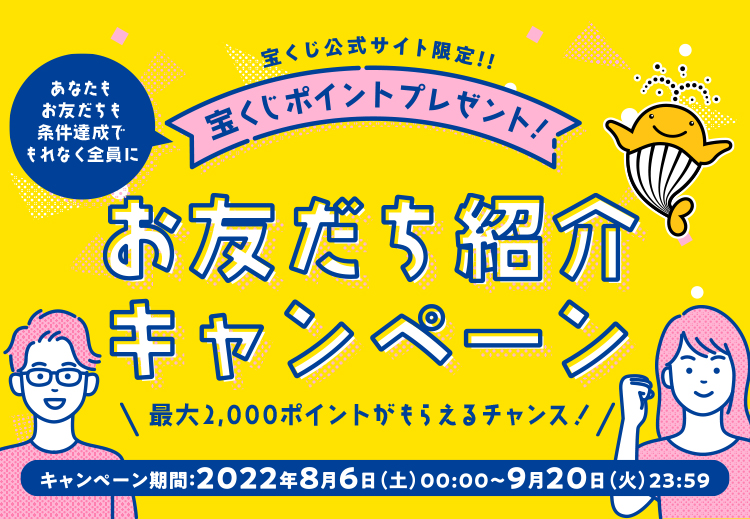宝くじ公式サイト限定!! あなたもお友だちも条件達成でもれなく全員に 宝くじポイントプレゼント! お友だち紹介キャンペーン 最大2,000ポイントがもらえるチャンス! キャンペーン期間 2022年8月6日(土)00:00〜9月20日(火)23:59
