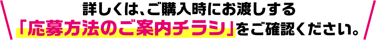 詳しくは、ご購入時にお渡しする「応募方法のご案内チラシ」をご確認ください。