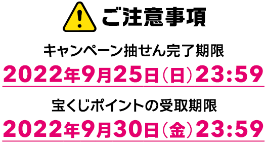 ご注意事項 キャンペーン抽せん完了期限 2022年9月25日(日) 23:59 宝くじポイントの受取期限 2022年9月30日(金) 23:59