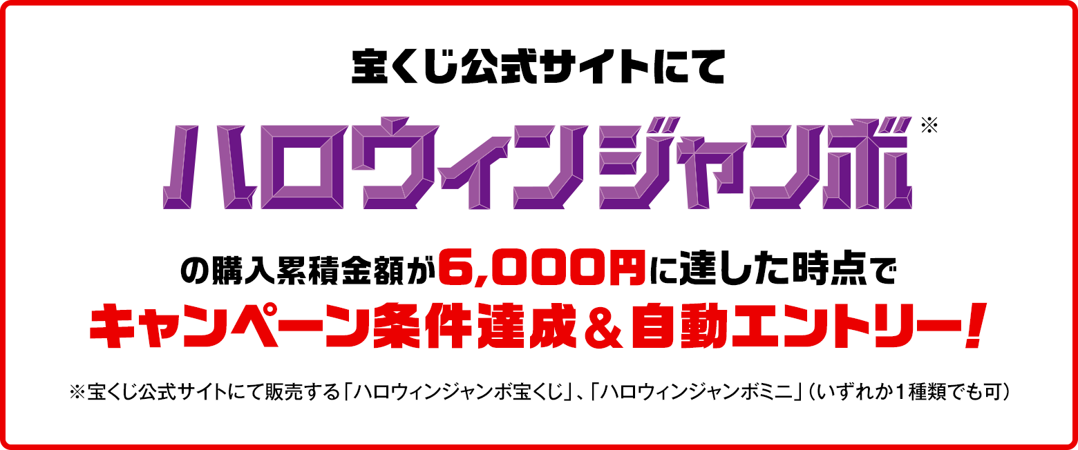 宝くじ公式サイトにてハロウィンジャンボ※の購入累積金額が6,000円に達した時点でキャンペーン条件達成&自動エントリー！ ※宝くじ公式サイトにて販売する「ハロウィンジャンボ宝くじ」、「ハロウィンジャンボミニ」（いずれか1種類でも可）