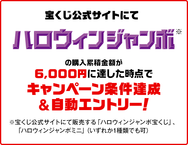 宝くじ公式サイトにてハロウィンジャンボ※の購入累積金額が6,000円に達した時点でキャンペーン条件達成&自動エントリー！ ※宝くじ公式サイトにて販売する「ハロウィンジャンボ宝くじ」、「ハロウィンジャンボミニ」（いずれか1種類でも可）