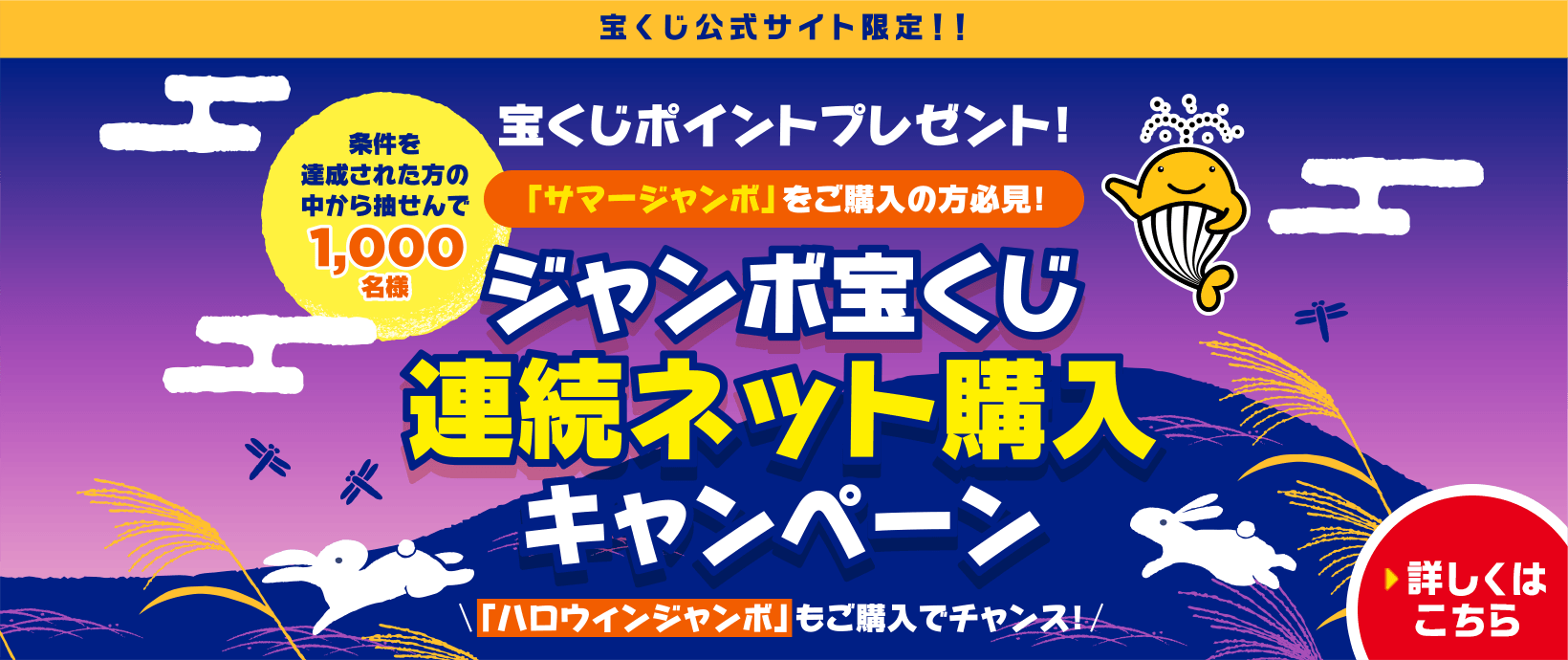 宝くじ公式サイト限定！！ 宝くじポイントプレゼント！ 「サマージャンボ」をご購入の方必見！ 条件を達成された方の中から抽せんで1,000名様 ジャンボ宝くじ連続ネット購入キャンペーン 「ハロウィンジャンボ」もご購入でチャンス！ 詳しくはこちら