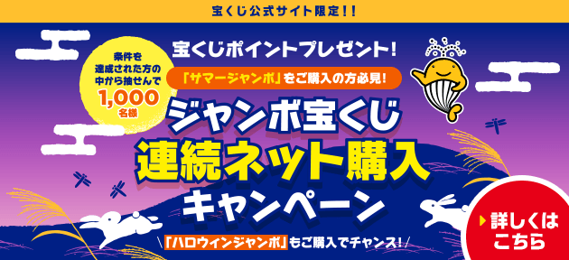 宝くじ公式サイト限定！！ 宝くじポイントプレゼント！ 「サマージャンボ」をご購入の方必見！ 条件を達成された方の中から抽せんで1,000名様 ジャンボ宝くじ連続ネット購入キャンペーン 「ハロウィンジャンボ」もご購入でチャンス！ 詳しくはこちら