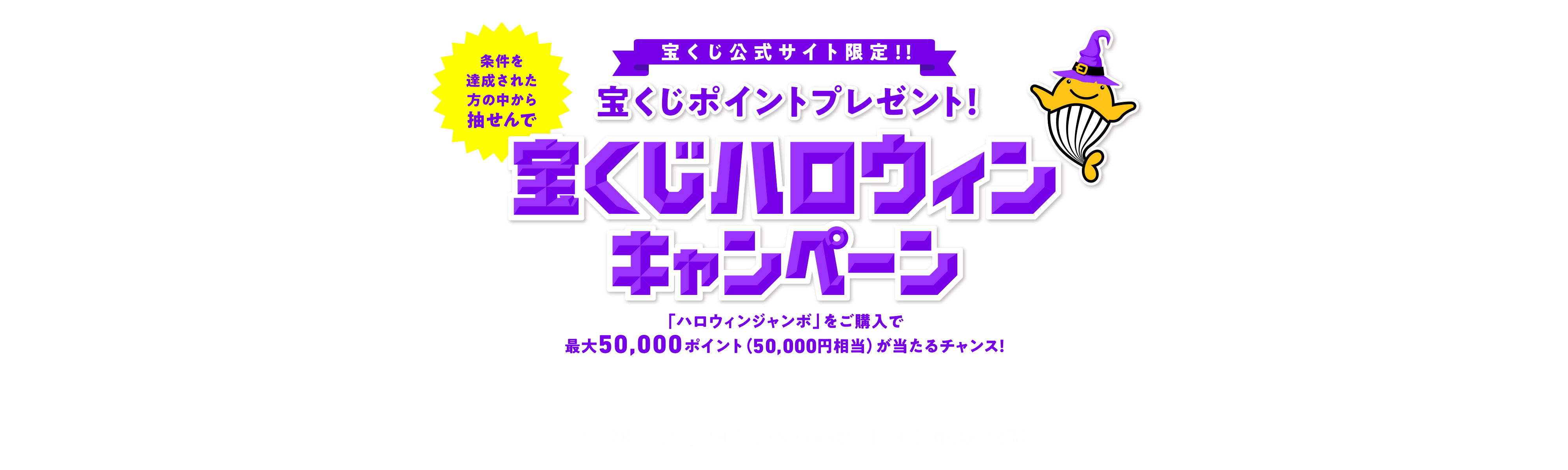 宝くじ公式サイト限定！！ 条件を達成された方の中から抽せんで 宝くじポイントプレゼント！ 宝くじハロウィンキャンペーン 「ハロウィンジャンボ」をご購入で最大50,000ポイント（50,000円相当）が当たるチャンス！ キャンペーン期間 2022年9月21日(水)00:00〜10月21日(金)23:59