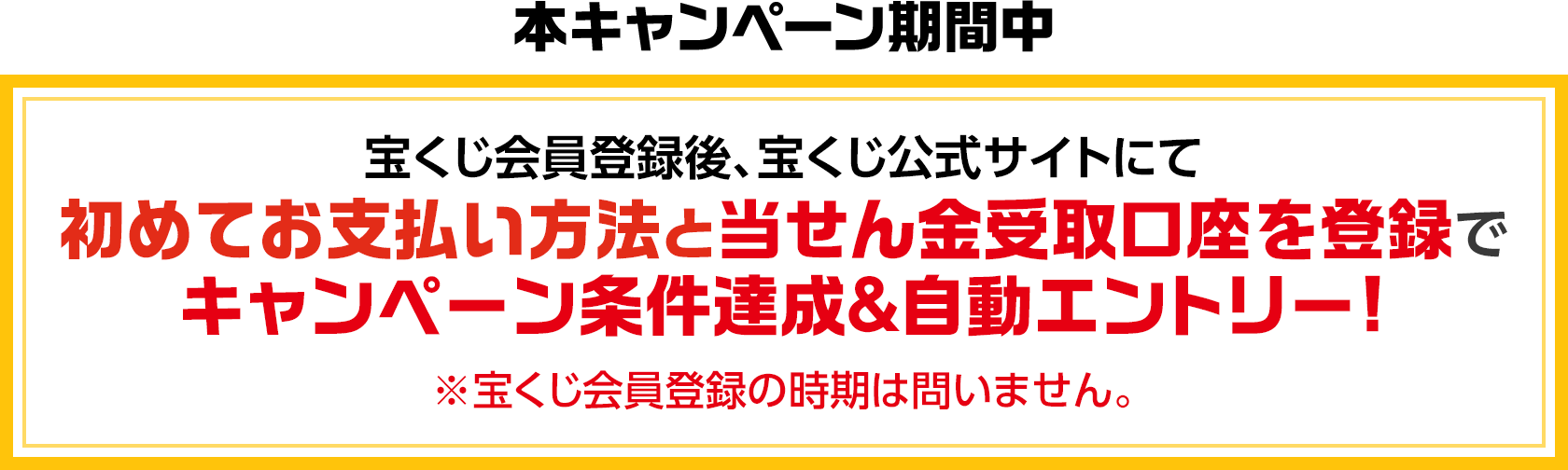 本キャンペーン期間中 宝くじ会員登録後、宝くじ公式サイトにて初めてお支払い方法と当せん金受取口座を登録でキャンペーン条件達成&自動エントリー! ※宝くじ会員登録の時期は問いません。
