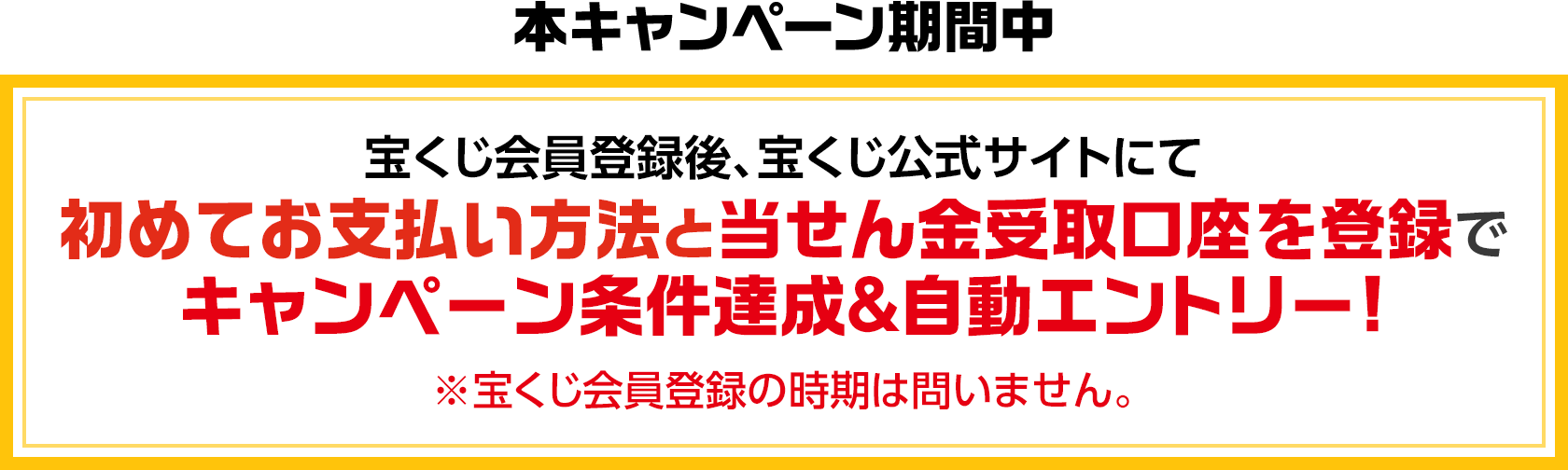 本キャンペーン期間中 宝くじ会員登録後、宝くじ公式サイトにて初めてお支払い方法と当せん金受取口座を登録でキャンペーン条件達成＆自動エントリー! ※宝くじ会員登録の時期は問いません。