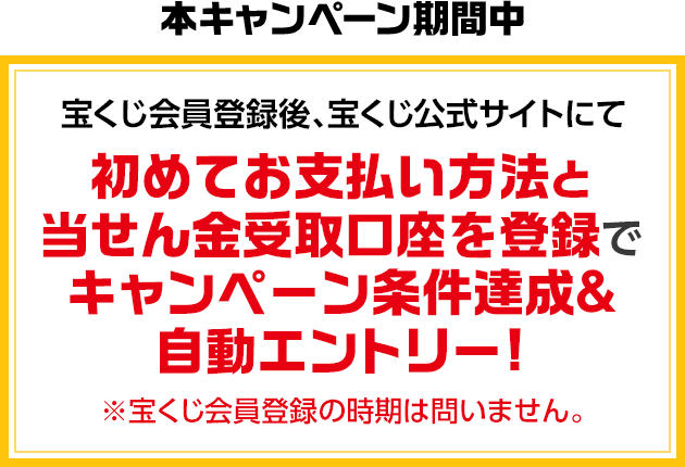 本キャンペーン期間中 宝くじ会員登録後、宝くじ公式サイトにて初めてお支払い方法と当せん金受取口座を登録でキャンペーン条件達成&自動エントリー! ※宝くじ会員登録の時期は問いません。