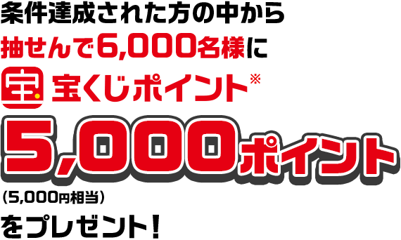 条件達成された方の中から抽せんで6,000名様に宝くじポイント※ 5,000ポイント（5,000円相当）をプレゼント！