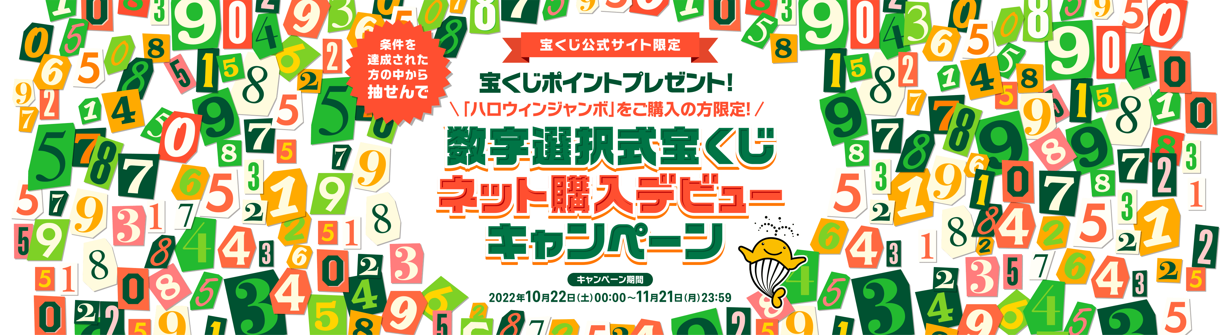 宝くじ公式サイト限定 条件を達成された方の中から抽せんで 宝くじポイントプレゼント！ 「ハロウィンジャンボ」をご購入の方限定！ 数字選択式宝くじネット購入デビューキャンペーン キャンペーン期間 2022年10月22日(土)00:00〜11月21日(月)23:59