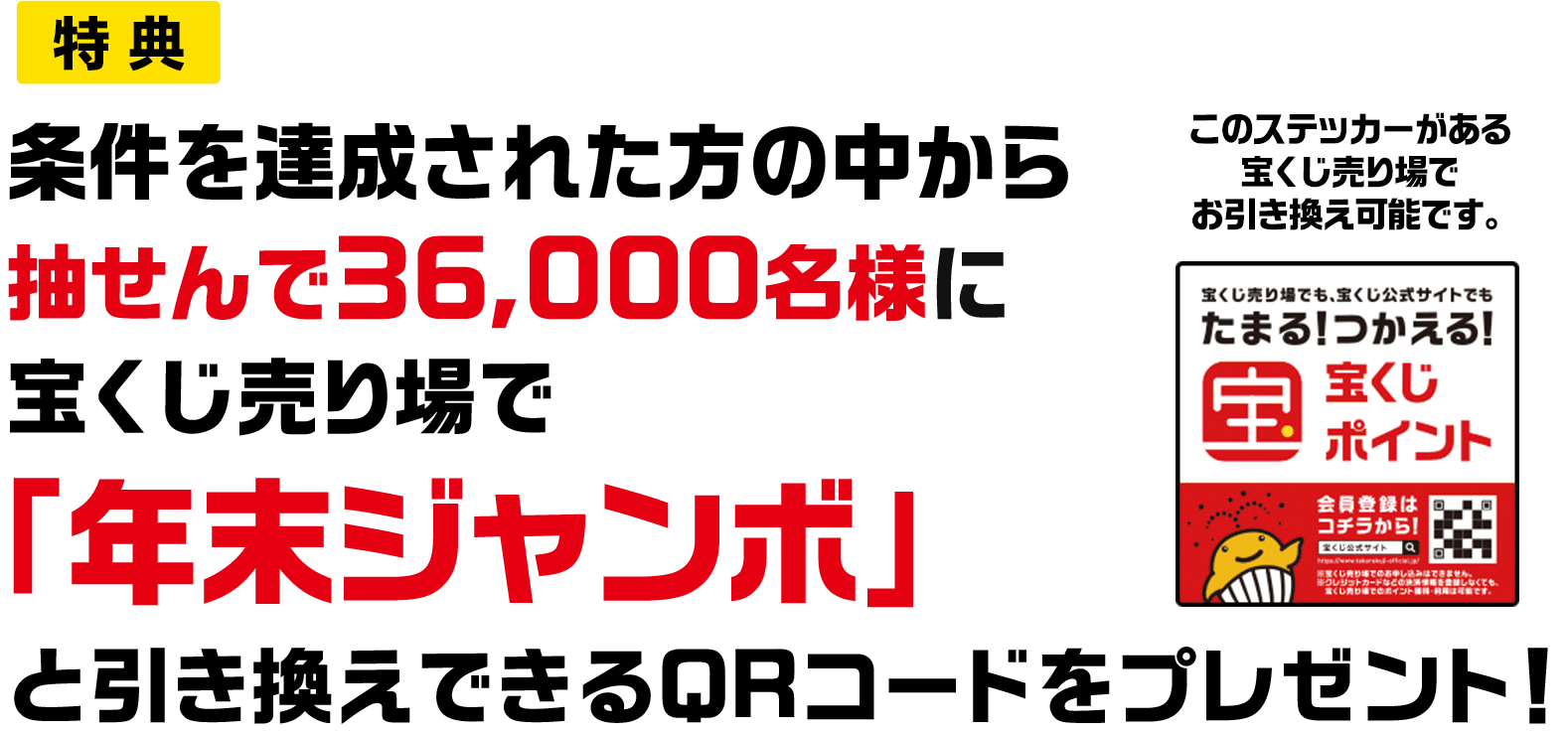 特典 条件を達成された方の中から抽せんで36,000名様に宝くじ売り場で「年末ジャンボ」と引き換えできるQRコードをプレゼント! このステッカーがある宝くじ売り場でお引き換え可能です。