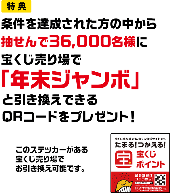 特典 条件を達成された方の中から抽せんで36,000名様に宝くじ売り場で「年末ジャンボ」と引き換えできるQRコードをプレゼント! このステッカーがある宝くじ売り場でお引き換え可能です。