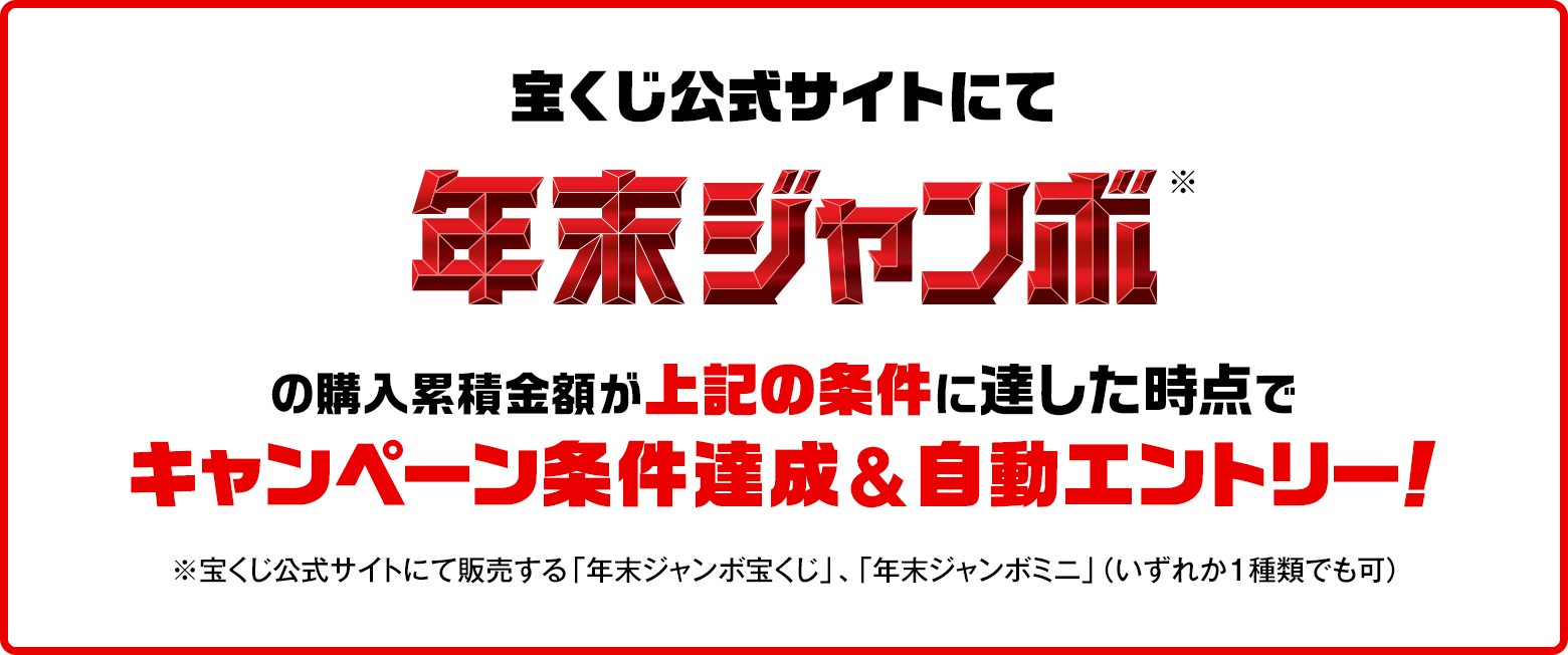 宝くじ公式サイトにて年末ジャンボ※の購入累積金額が上記の条件に達した時点でキャンペーン条件達成&自動エントリー！ ※宝くじ公式サイトにて販売する「年末ジャンボ宝くじ」、「年末ジャンボミニ」（いずれか1種類でも可）