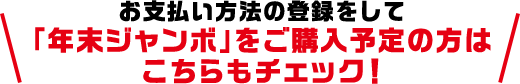 お支払い方法の登録をして「年末ジャンボ」をご購入予定の方はこちらもチェック!