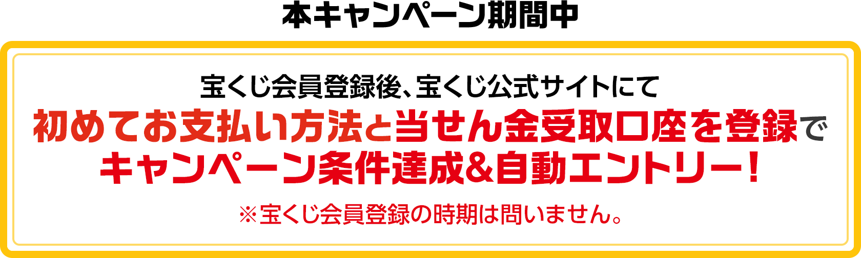 本キャンペーン期間中 宝くじ会員登録後、宝くじ公式サイトにて初めてお支払い方法と当せん金受取口座を登録でキャンペーン条件達成&自動エントリー! ※宝くじ会員登録の時期は問いません。