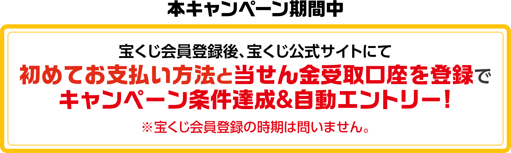 本キャンペーン期間中 宝くじ会員登録後、宝くじ公式サイトにて初めてお支払い方法と当せん金受取口座を登録でキャンペーン条件達成＆自動エントリー! ※宝くじ会員登録の時期は問いません。