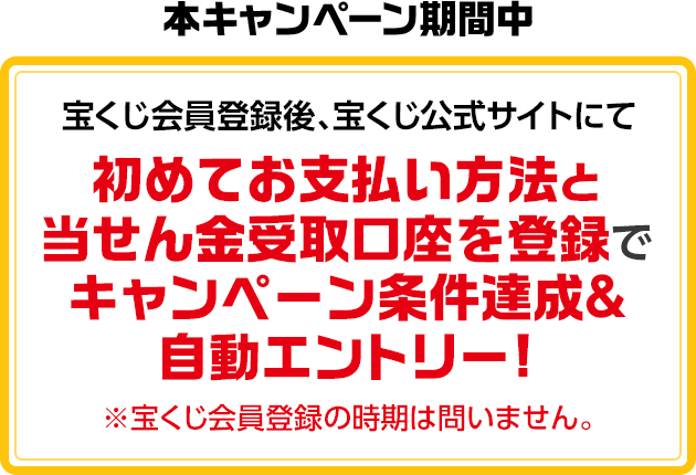 本キャンペーン期間中 宝くじ会員登録後、宝くじ公式サイトにて初めてお支払い方法と当せん金受取口座を登録でキャンペーン条件達成＆自動エントリー! ※宝くじ会員登録の時期は問いません。