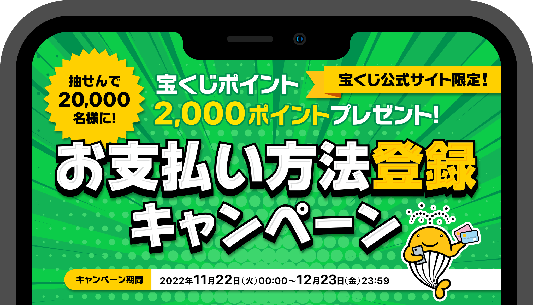 宝くじ公式サイト限定! 抽せんで20,000名様に! 宝くじポイント2,000ポイントプレゼント! お支払い方法登録キャンペーン キャンペーン期間 2022年11月22日(火)00:00〜12月23日(金)23:59