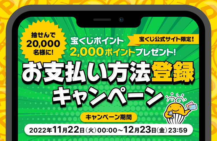 宝くじ公式サイト限定! 抽せんで20,000名様に! 宝くじポイント2,000ポイントプレゼント! お支払い方法登録キャンペーン キャンペーン期間 2022年11月22日(火)00:00〜12月23日(金)23:59