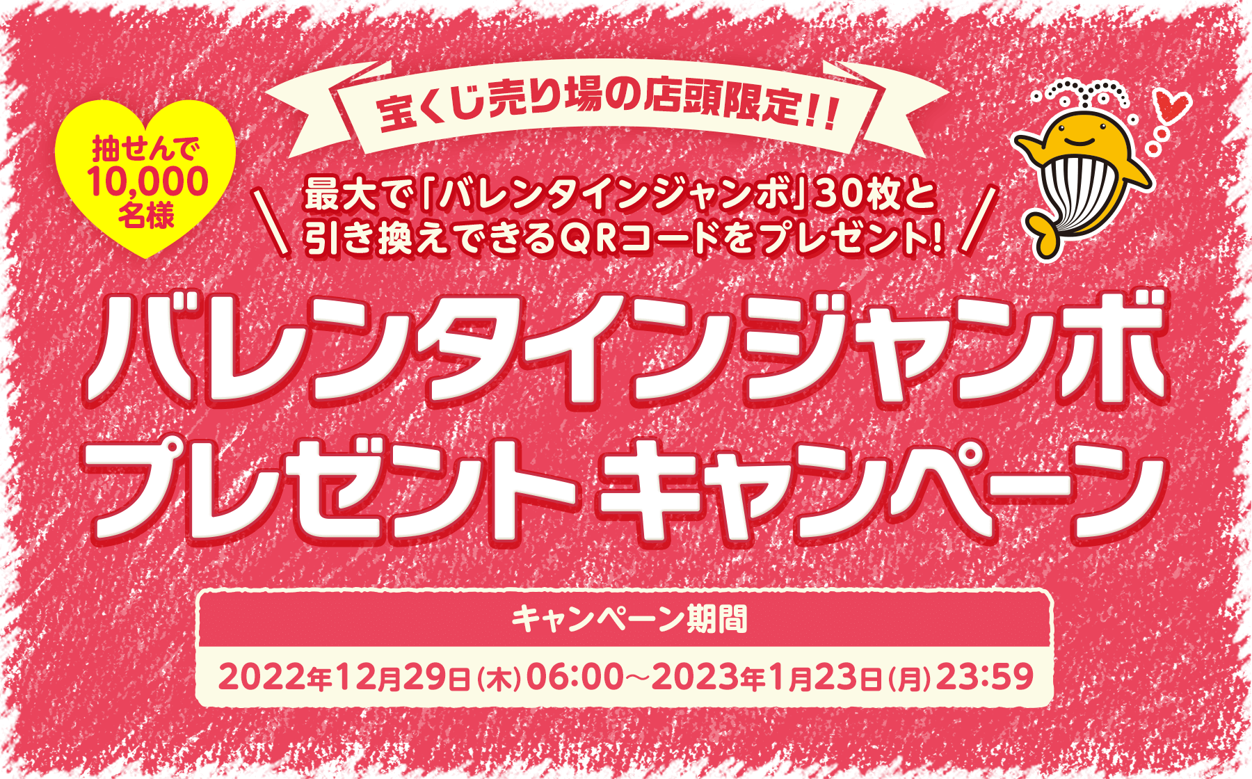 宝くじ売り場の店頭限定!! 最大で「バレンタインジャンボ」30枚と引き換えできるQRコードをプレゼント! 抽せんで10,000名様 バレンタインジャンボプレゼントキャンペーン キャンペーン期間 2022年12月29日(木)06:00〜2023年1月23日(月)23:59
