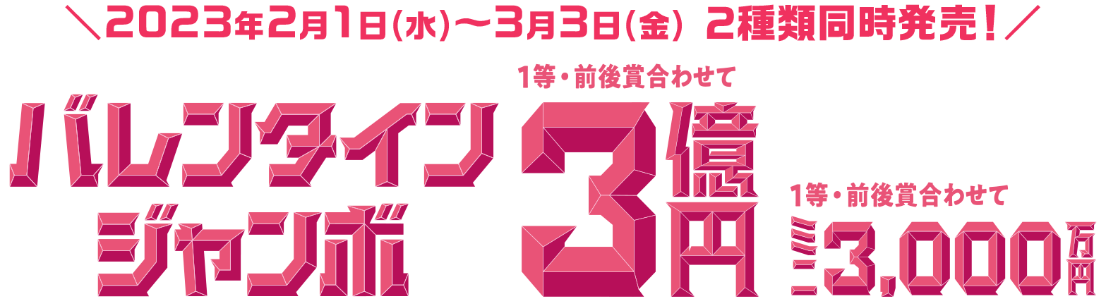2023年2月1日(水)~3月3日(金) 2種類同時発売! バレンタインジャンボ 1等・前後賞合わせて3億円 ミニ 1等・前後賞合わせて 3,000万円