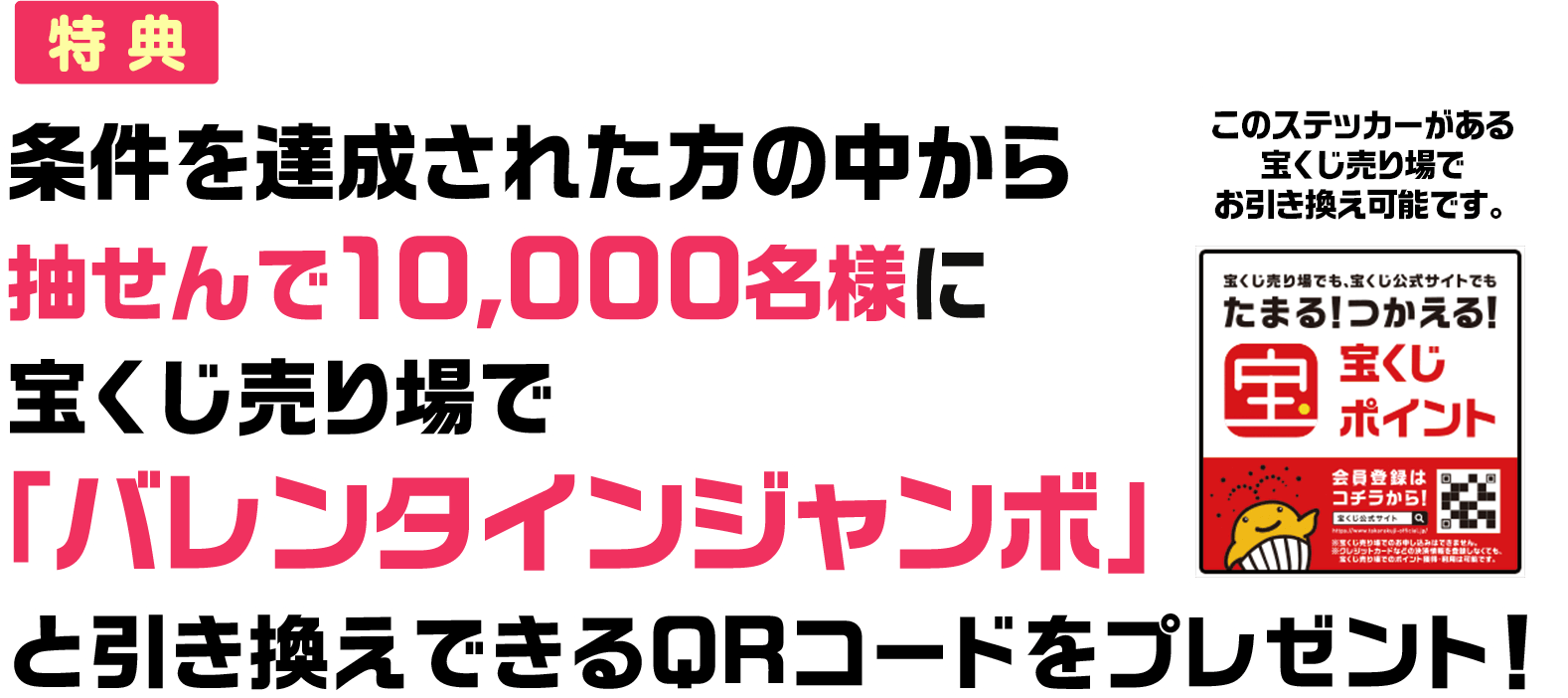 特典 条件を達成された方の中から抽せんで10,000名様に宝くじ売り場で「バレンタインジャンボ」と引き換えできるQRコードをプレゼント! このステッカーがある宝くじ売り場でお引き換え可能です。