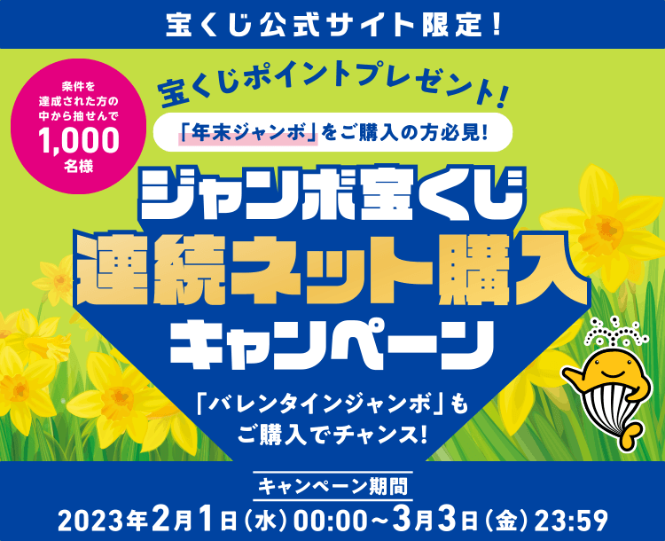 宝くじ公式サイト限定！ 宝くじポイントプレゼント！ 「年末ジャンボ」をご購入の方必見！ 条件を達成された方の中から抽せんで1,000名様 ジャンボ宝くじ連続ネット購入キャンペーン 「バレンタインジャンボ」もご購入でチャンス！ キャンペーン期間 2023年2月1日(水)00:00〜3月3日(金)23:59