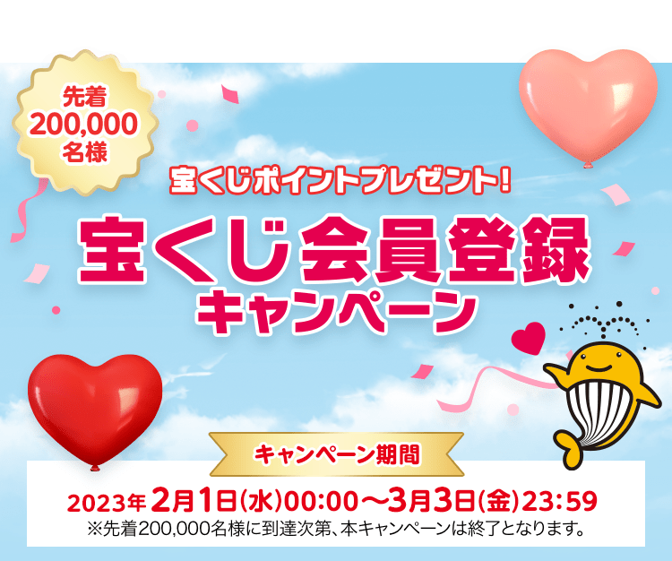 先着200,000名様 宝くじポイントプレゼント！宝くじ会員登録キャンペーン キャンペーン期間 2023年2月1日(水)00:00〜3月3日(金)23:59※先着200,000名様に到達次第、本キャンペーンは終了となります。