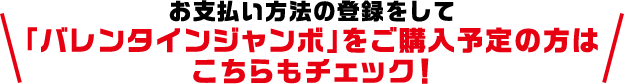 お支払い方法の登録をして「バレンタインジャンボ」をご購入予定の方はこちらもチェック!