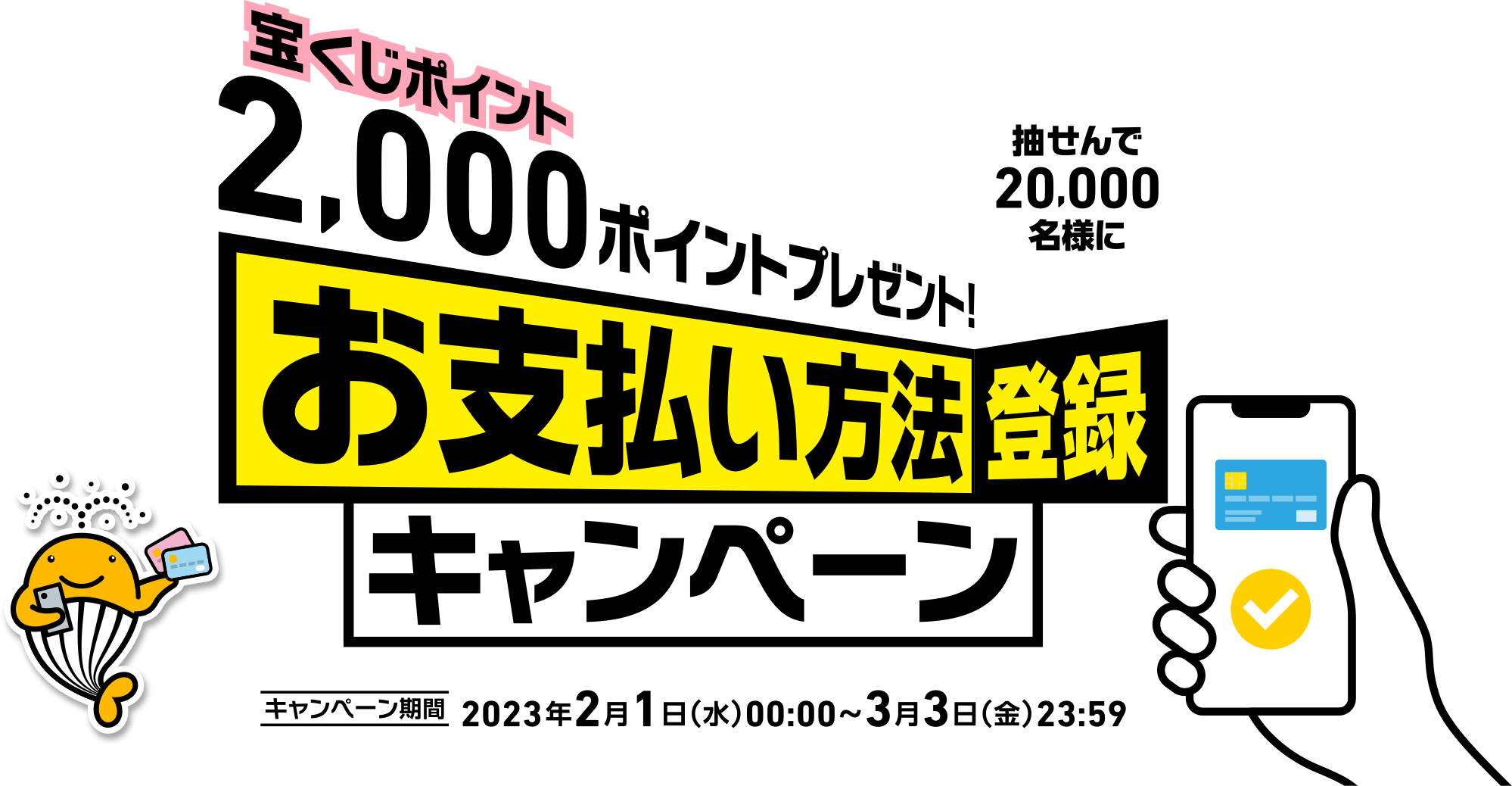 抽せんで20,000名様に宝くじポイント2,000ポイントプレゼント! お支払い方法登録キャンペーン キャンペーン期間 2023年2月1日(水)00:00〜3月3日(金)23:59