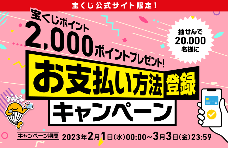 宝くじ公式サイト限定! 抽せんで20,000名様に宝くじポイント2,000ポイントプレゼント! お支払い方法登録キャンペーン キャンペーン期間 2023年2月1日(水)00:00〜3月3日(金)23:59